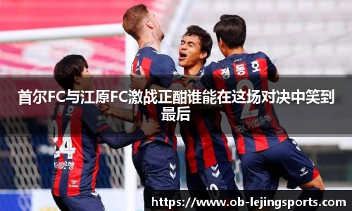 首尔FC与江原FC激战正酣谁能在这场对决中笑到最后