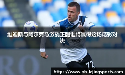 维迪斯与阿尔克马激战正酣谁将赢得这场精彩对决